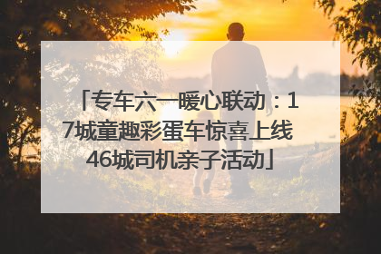 专车六一暖心联动：17城童趣彩蛋车惊喜上线 46城司机亲子活动