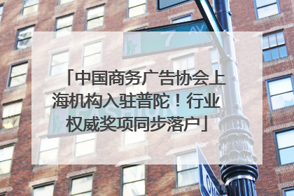中国商务广告协会上海机构入驻普陀！行业权威奖项同步落户