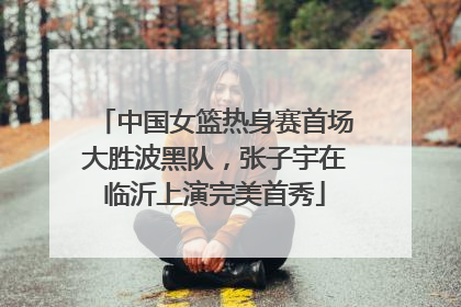 中国女篮热身赛首场大胜波黑队，张子宇在临沂上演完美首秀