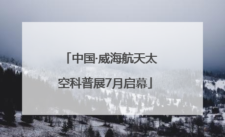 中国·威海航天太空科普展7月启幕