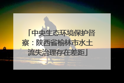中央生态环境保护督察：陕西省榆林市水土流失治理存在差距