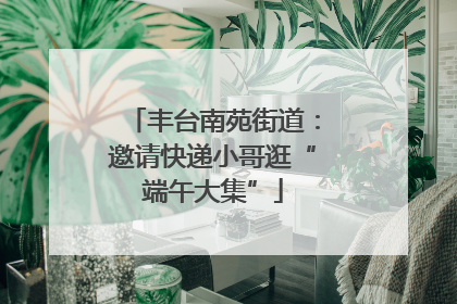 丰台南苑街道：邀请快递小哥逛“端午大集”