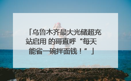 乌鲁木齐最大光储超充站启用 的哥直呼“每天能省一碗拌面钱！”