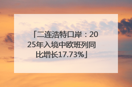 二连浩特口岸：2025年入境中欧班列同比增长17.73%