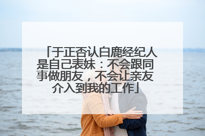 于正否认白鹿经纪人是自己表妹：不会跟同事做朋友，不会让亲友介入到我的工作