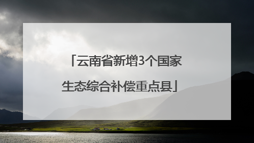 云南省新增3个国家生态综合补偿重点县