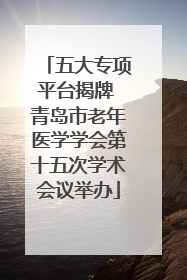 五大专项平台揭牌 青岛市老年医学学会第十五次学术会议举办