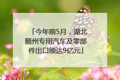 今年前5月，湖北随州专用汽车及零部件出口额达9亿元
