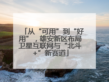 从“可用”到“好用”，雄安新区布局卫星互联网与“北斗+”新赛道