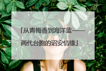 从青梅香到海洋蓝——两代台胞的诏安情缘