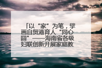 以“家”为笔，擘画自贸港育人“同心圆”——海南省各级妇联创新开展家庭教育宣传周活动