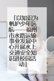 以知识为帆护少年远航——福州市水路运输事业发展中心开展水上交通安全知识进校园活动