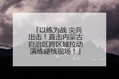 以练为战 尖兵出击！直击内蒙古自治区跨区域拉动演练硬核现场！