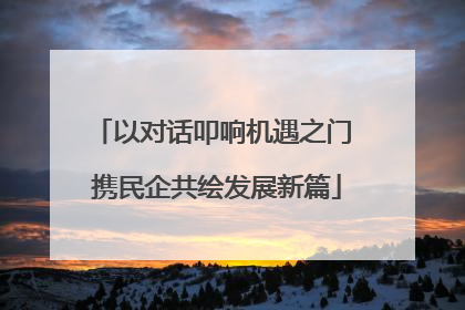 以对话叩响机遇之门 携民企共绘发展新篇