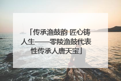 传承渔鼓韵 匠心铸人生——零陵渔鼓代表性传承人唐天宝