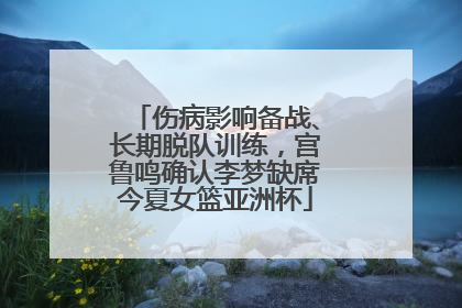 伤病影响备战、长期脱队训练，宫鲁鸣确认李梦缺席今夏女篮亚洲杯