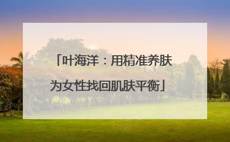 叶海洋：用精准养肤为女性找回肌肤平衡