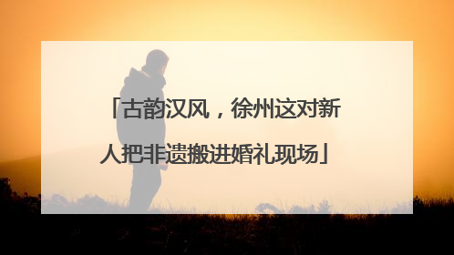 古韵汉风，徐州这对新人把非遗搬进婚礼现场
