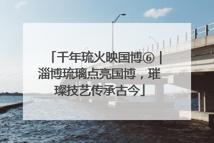 千年琉火映国博⑥｜淄博琉璃点亮国博，璀璨技艺传承古今