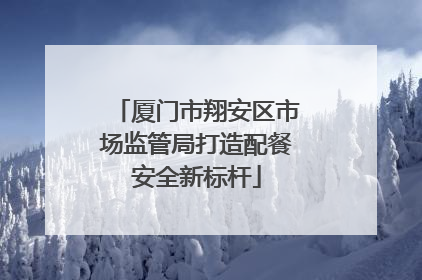 厦门市翔安区市场监管局打造配餐安全新标杆