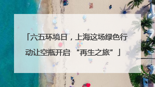 六五环境日，上海这场绿色行动让空瓶开启 “再生之旅”