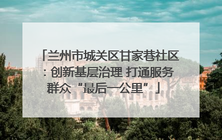 兰州市城关区甘家巷社区：创新基层治理 打通服务群众“最后一公里”