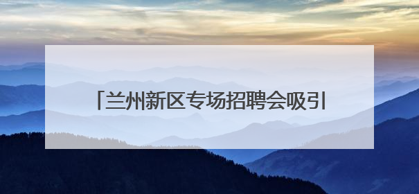 兰州新区专场招聘会吸引7000余人到场求职