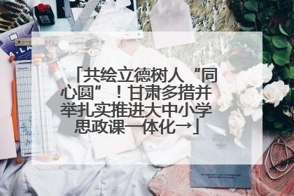 共绘立德树人“同心圆”！甘肃多措并举扎实推进大中小学思政课一体化→