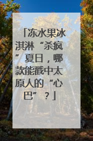 冻水果冰淇淋“杀疯”夏日，哪款能戳中太原人的“心巴”？