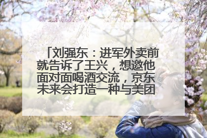 刘强东：进军外卖前就告诉了王兴，想邀他面对面喝酒交流，京东未来会打造一种与美团不同的商业模式