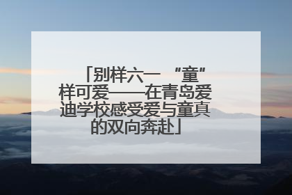 别样六一 “童”样可爱——在青岛爱迪学校感受爱与童真的双向奔赴