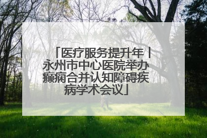 医疗服务提升年丨永州市中心医院举办癫痫合并认知障碍疾病学术会议