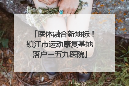 医体融合新地标！镇江市运动康复基地落户三五九医院