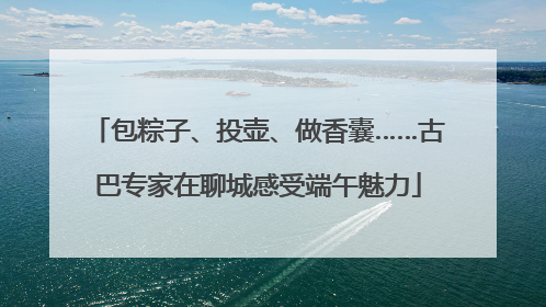 包粽子、投壶、做香囊……古巴专家在聊城感受端午魅力