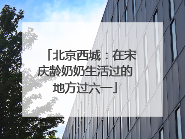 北京西城：在宋庆龄奶奶生活过的地方过六一