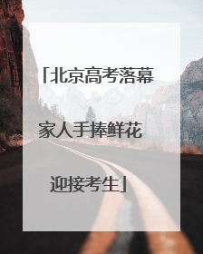 北京高考落幕 家人手捧鲜花迎接考生