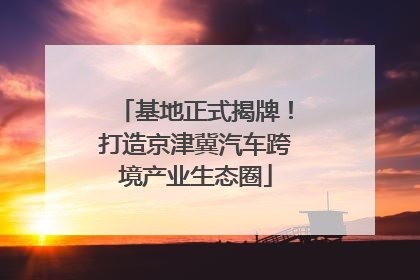 基地正式揭牌！打造京津冀汽车跨境产业生态圈