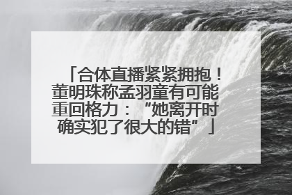合体直播紧紧拥抱！董明珠称孟羽童有可能重回格力：“她离开时确实犯了很大的错”