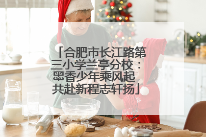 合肥市长江路第三小学兰亭分校：墨香少年乘风起 共赴新程志轩扬