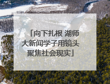 向下扎根 湖师大新闻学子用镜头聚焦社会现实