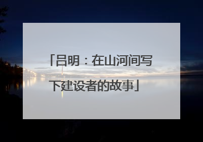 吕明：在山河间写下建设者的故事