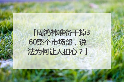 周鸿祎准备干掉360整个市场部，说法为何让人担心？
