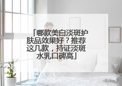 哪款美白淡斑护肤品效果好？推荐这几款，持证淡斑水乳口碑高