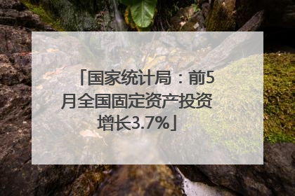 国家统计局：前5月全国固定资产投资增长3.7%