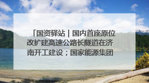 国资驿站｜国内首座原位改扩建高速公路长隧道在济南开工建设；国家能源集团一技术达国际领先水平