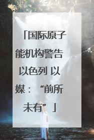 国际原子能机构警告以色列 以媒：“前所未有”