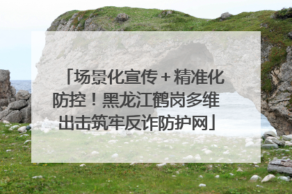 场景化宣传＋精准化防控！黑龙江鹤岗多维出击筑牢反诈防护网