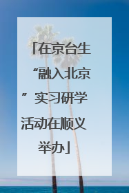 在京台生“融入北京”实习研学活动在顺义举办