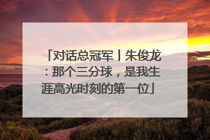 对话总冠军丨朱俊龙：那个三分球，是我生涯高光时刻的第一位