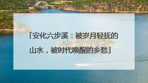安化六步溪：被岁月轻抚的山水，被时代唤醒的乡愁